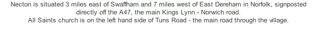 Necton is situated 3 miles east of Swaffham and 7 miles west of East Dereham in Norfolk, signposted directly off the A47, the main Kings Lynn - Norwich road.  All Saints church is on the left hand side of Tuns Road - the main road through the village.